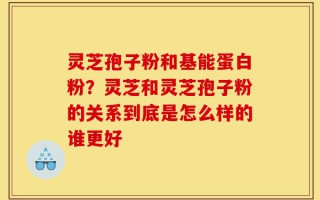 灵芝孢子粉和基能蛋白粉？灵芝和灵芝孢子粉的关系到底是怎么样的谁更好