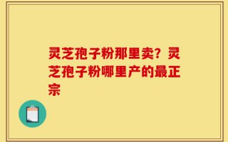灵芝孢子粉那里卖？灵芝孢子粉哪里产的最正宗