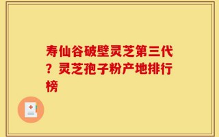 寿仙谷破壁灵芝第三代？灵芝孢子粉产地排行榜