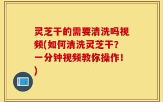 灵芝干的需要清洗吗视频(如何清洗灵芝干？一分钟视频教你操作！)
