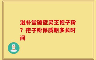 滋补堂破壁灵芝袍子粉？孢子粉保质期多长时间