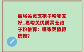 嘉峪关灵芝孢子粉哪家好_嘉峪关优质灵芝孢子粉推荐：哪家更值得信赖？