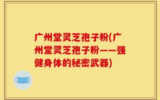广州堂灵芝孢子粉(广州堂灵芝孢子粉——强健身体的秘密武器)