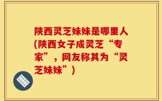 陕西灵芝妹妹是哪里人(陕西女子成灵芝“专家”，网友称其为“灵芝妹妹”)