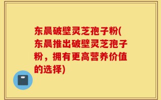 东晨破壁灵芝孢子粉(东晨推出破壁灵芝孢子粉，拥有更高营养价值的选择)
