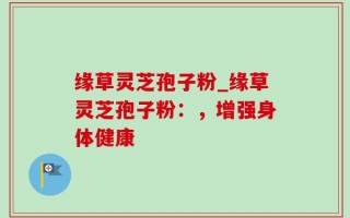 缘草灵芝孢子粉_缘草灵芝孢子粉：，增强身体健康