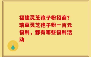 福建灵芝孢子粉招商？瑞草灵芝孢子粉一百元福利，都有哪些福利活动