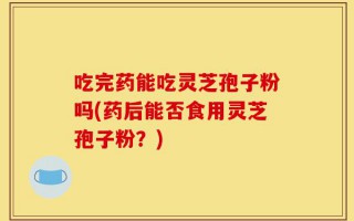吃完药能吃灵芝孢子粉吗(药后能否食用灵芝孢子粉？)
