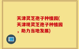 天津灵芝孢子种植园(天津现灵芝孢子种植园，助力当地发展)