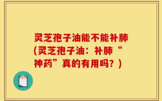 灵芝孢子油能不能补肺(灵芝孢子油：补肺“神药”真的有用吗？)