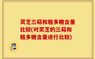 灵芝三萜和粗多糖含量比较(对灵芝的三萜和粗多糖含量进行比较)