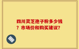 四川灵芝孢子粉多少钱？市场价和购买建议？