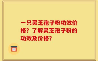 一只灵芝孢子粉功效价格？了解灵芝孢子粉的功效及价格？