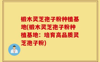 椴木灵芝孢子粉种植基地(椴木灵芝孢子粉种植基地：培育高品质灵芝孢子粉)