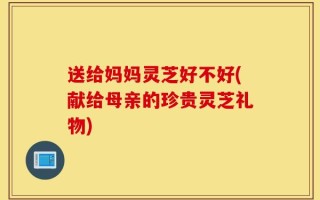 送给妈妈灵芝好不好(献给母亲的珍贵灵芝礼物)