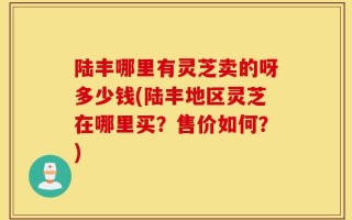 陆丰哪里有灵芝卖的呀多少钱(陆丰地区灵芝在哪里买？售价如何？)