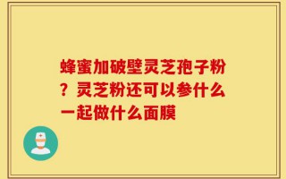 蜂蜜加破壁灵芝孢子粉？灵芝粉还可以参什么一起做什么面膜