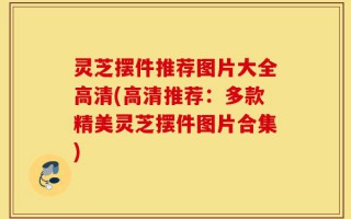 灵芝摆件推荐图片大全高清(高清推荐：多款精美灵芝摆件图片合集)