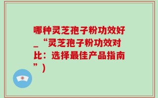 哪种灵芝孢子粉功效好_“灵芝孢子粉功效对比：选择最佳产品指南”)