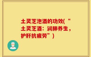 土灵芝泡酒的功效(“土灵芝酒：润肺养生，护肝抗疲劳”)
