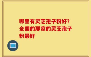哪里有灵芝孢子粉好？全国的那家的灵芝孢子粉最好