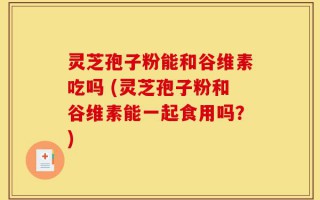 灵芝孢子粉能和谷维素吃吗 (灵芝孢子粉和谷维素能一起食用吗？)