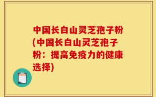 中国长白山灵芝孢子粉(中国长白山灵芝孢子粉：提高免疫力的健康选择)