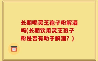 长期喝灵芝孢子粉解酒吗(长期饮用灵芝孢子粉是否有助于解酒？)