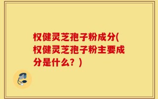 权健灵芝孢子粉成分(权健灵芝孢子粉主要成分是什么？)