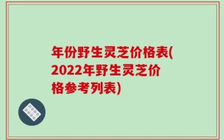 年份野生灵芝价格表(2022年野生灵芝价格参考列表)