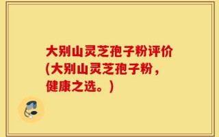 大别山灵芝孢子粉评价(大别山灵芝孢子粉，健康之选。)