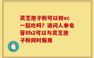 灵芝孢子粉可以和vc一起吃吗？请问人参皂苷Rh2可以与灵芝孢子粉同时服用