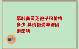 慕韩斋灵芝孢子粉价格多少 其价格受哪些因素影响