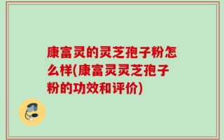 康富灵的灵芝孢子粉怎么样(康富灵灵芝孢子粉的功效和评价)
