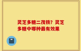 灵芝多糖二茂铁？灵芝多糖中哪种最有效果