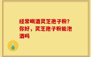 经常喝酒灵芝孢子粉？你好，灵芝孢子粉能泡酒吗