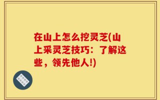 在山上怎么挖灵芝(山上采灵芝技巧：了解这些，领先他人!)