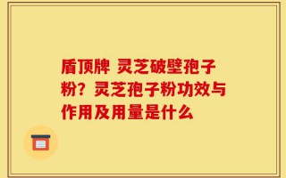 盾顶牌 灵芝破壁孢子粉？灵芝孢子粉功效与作用及用量是什么