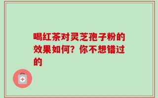 喝红茶对灵芝孢子粉的效果如何？你不想错过的