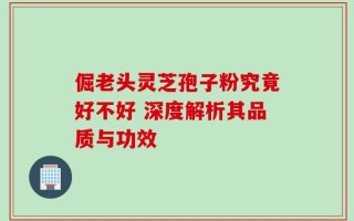倔老头灵芝孢子粉究竟好不好 深度解析其品质与功效