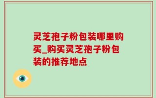 灵芝孢子粉包装哪里购买_购买灵芝孢子粉包装的推荐地点
