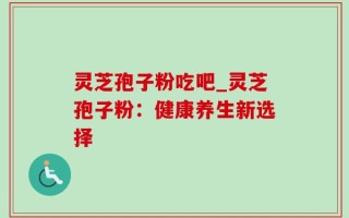 灵芝孢子粉吃吧_灵芝孢子粉：健康养生新选择