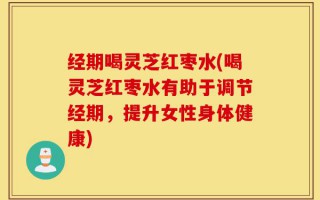 经期喝灵芝红枣水(喝灵芝红枣水有助于调节经期，提升女性身体健康)