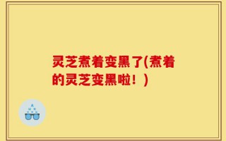 灵芝煮着变黑了(煮着的灵芝变黑啦！)