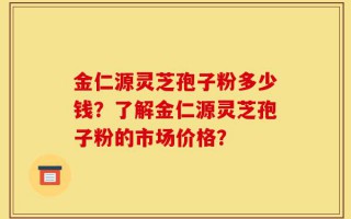 金仁源灵芝孢子粉多少钱？了解金仁源灵芝孢子粉的市场价格？