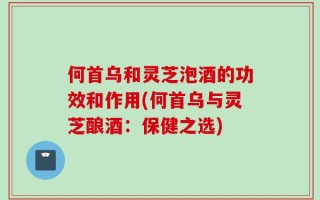 何首乌和灵芝泡酒的功效和作用(何首乌与灵芝酿酒：保健之选)