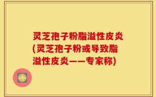 灵芝孢子粉脂溢性皮炎(灵芝孢子粉或导致脂溢性皮炎——专家称)
