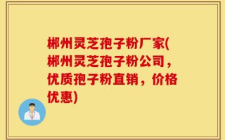 郴州灵芝孢子粉厂家(郴州灵芝孢子粉公司，优质孢子粉直销，价格优惠)
