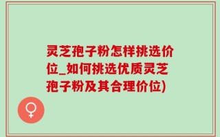 灵芝孢子粉怎样挑选价位_如何挑选优质灵芝孢子粉及其合理价位)