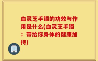 血灵芝手镯的功效与作用是什么(血灵芝手镯：带给你身体的健康加持)
